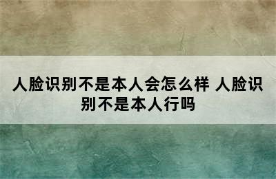 人脸识别不是本人会怎么样 人脸识别不是本人行吗